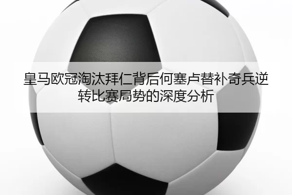 皇马欧冠淘汰拜仁背后何塞卢替补奇兵逆转比赛局势的深度分析